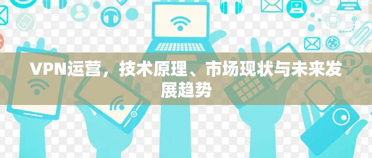 VPN运营,技术原理、市场现状与未来发展趋势 VPN运营,技术原理、市场现状与未来发展趋势