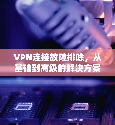 VPN连接故障排除,从基础到高级的解决方案