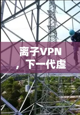 离子VPN,下一代虚拟专用网络技术的革命性突破